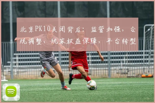 北京PK10关闭背后：监管加强，合规调整，玩家权益保障，平台转型三重因素交织