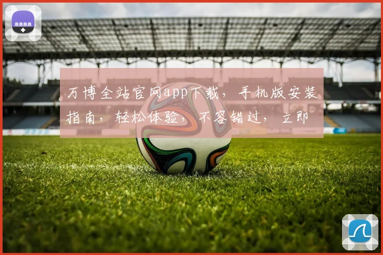 万博全站官网app下载，手机版安装指南，轻松体验，不容错过，立即下载