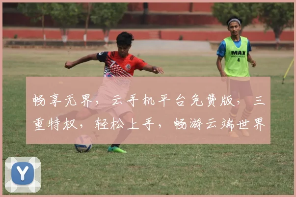 畅享无界，云手机平台免费版，三重特权，轻松上手，畅游云端世界，体验极致流畅