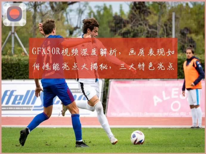 GFX50R视频深度解析，画质表现如何性能亮点大揭秘，三大特色亮点逗你笑